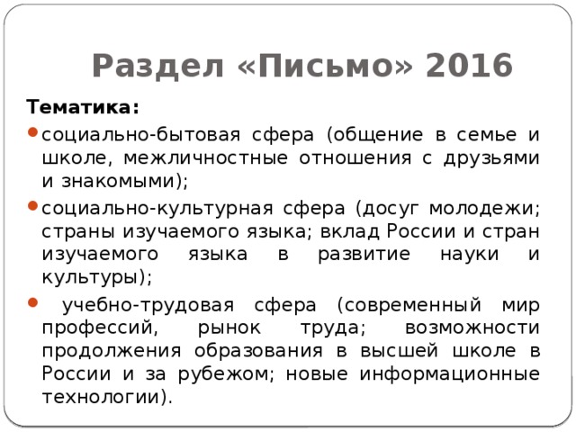 Раздел «Письмо» 2016 Тематика: социально-бытовая сфера (общение в семье и школе, межличностные отношения с друзьями и знакомыми); социально-культурная сфера (досуг молодежи; страны изучаемого языка; вклад России и стран изучаемого языка в развитие науки и культуры);  учебно-трудовая сфера (современный мир профессий, рынок труда; возможности продолжения образования в высшей школе в России и за рубежом; новые информационные технологии). 