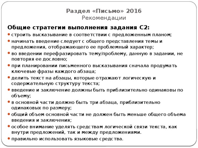 Раздел «Письмо» 2016  Рекомендации Общие стратегии выполнения задания С2: строить высказывание в соответствии с предложенным планом; начинать введение следует с общего представления темы и предложения, отображающего ее проблемный характер; во введении перефразировать тему/проблему, данную в задании, не повторяя ее дословно; при планировании письменного высказывания сначала продумать ключевые фразы каждого абзаца; делить текст на абзацы, которые отражают логическую и содержательную структуру текста; введение и заключение должны быть приблизительно одинаковы по объему; в основной части должно быть три абзаца, приблизительно одинаковых по размеру; общий объем основной части не должен быть меньше общего объема введения и заключения; особое внимание уделять средствам логической связи текста, как внутри предложений, так и между предложениями. правильно использовать языковые средства. 
