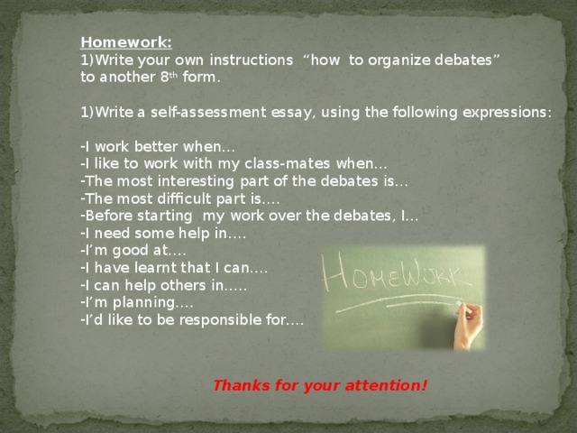 Homework: Write your own instructions “how to organize debates” to another 8 th form. Write a self-assessment essay, using the following expressions: I work better when… I like to work with my class-mates when… The most interesting part of the debates is… The most difficult part is…. Before starting my work over the debates, I… I need some help in…. I’m good at…. I have learnt that I can…. I can help others in….. I’m planning…. I’d like to be responsible for…. Thanks for your attention! 