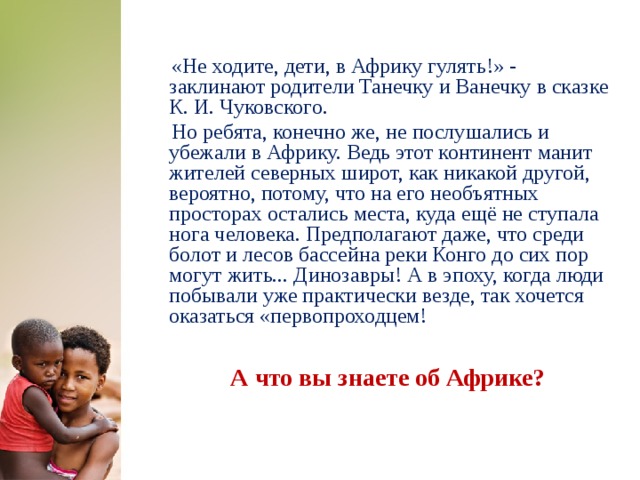  «Не ходите, дети, в Африку гулять!» - заклинают родители Танечку и Ванечку в сказке К. И. Чуковского.  Но ребята, конечно же, не послушались и убежали в Африку. Ведь этот континент манит жителей северных широт, как никакой другой, вероятно, потому, что на его необъятных просторах остались места, куда ещё не ступала нога человека. Предполагают даже, что среди болот и лесов бассейна реки Конго до сих пор могут жить... Динозавры! А в эпоху, когда люди побывали уже практически везде, так хочется оказаться «первопроходцем! А что вы знаете об Африке?  