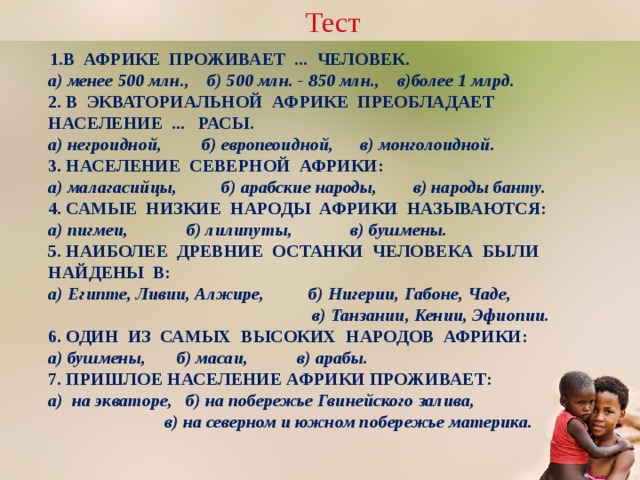 Тест В АФРИКЕ ПРОЖИВАЕТ ... ЧЕЛОВЕК.  а) менее 500 млн., б) 500 млн. - 850 млн., в)более 1 млрд.  2. В ЭКВАТОРИАЛЬНОЙ АФРИКЕ ПРЕОБЛАДАЕТ НАСЕЛЕНИЕ ... РАСЫ.  а) негроидной, б) европеоидной, в) монголоидной.  3. НАСЕЛЕНИЕ СЕВЕРНОЙ АФРИКИ:  а) малагасийцы, б) арабские народы, в) народы банту.  4. САМЫЕ НИЗКИЕ НАРОДЫ АФРИКИ НАЗЫВАЮТСЯ:  а) пигмеи, б) лилипуты, в) бушмены.  5. НАИБОЛЕЕ ДРЕВНИЕ ОСТАНКИ ЧЕЛОВЕКА БЫЛИ НАЙДЕНЫ В:  а) Египте, Ливии, Алжире, б) Нигерии, Габоне, Чаде, в) Танзании, Кении, Эфиопии.  6. ОДИН ИЗ САМЫХ ВЫСОКИХ НАРОДОВ АФРИКИ:  а) бушмены, б) масаи, в) арабы.  7. ПРИШЛОЕ НАСЕЛЕНИЕ АФРИКИ ПРОЖИВАЕТ:  а) на экваторе, б) на побережье Гвинейского залива, в) на северном и южном побережье материка.   Щелчок по прямоугольнику «Ответ» - верные ответы данного теста  
