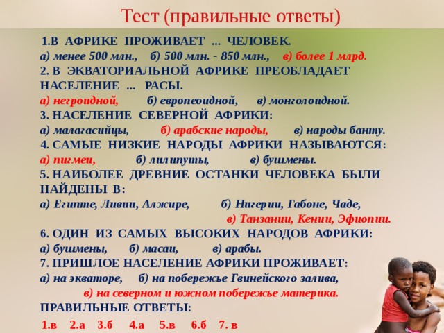 Тест (правильные ответы) В АФРИКЕ ПРОЖИВАЕТ ... ЧЕЛОВЕК.  а) менее 500 млн., б) 500 млн. - 850 млн., в) более 1 млрд.  2. В ЭКВАТОРИАЛЬНОЙ АФРИКЕ ПРЕОБЛАДАЕТ НАСЕЛЕНИЕ ... РАСЫ.  а) негроидной, б) европеоидной, в) монголоидной.  3. НАСЕЛЕНИЕ СЕВЕРНОЙ АФРИКИ:  а) малагасийцы, б) арабские народы, в) народы банту.  4. САМЫЕ НИЗКИЕ НАРОДЫ АФРИКИ НАЗЫВАЮТСЯ:  а) пигмеи, б) лилипуты, в) бушмены.  5. НАИБОЛЕЕ ДРЕВНИЕ ОСТАНКИ ЧЕЛОВЕКА БЫЛИ НАЙДЕНЫ В:  а) Египте, Ливии, Алжире, б) Нигерии, Габоне, Чаде, в) Танзании, Кении, Эфиопии.  6. ОДИН ИЗ САМЫХ ВЫСОКИХ НАРОДОВ АФРИКИ:  а) бушмены, б) масаи, в) арабы.  7. ПРИШЛОЕ НАСЕЛЕНИЕ АФРИКИ ПРОЖИВАЕТ:  а) на экваторе, б) на побережье Гвинейского залива, в) на северном и южном побережье материка.  ПРАВИЛЬНЫЕ ОТВЕТЫ: 1.в 2.а 3.б 4.а 5.в 6.б 7. в Переход по управляющим кнопкам  