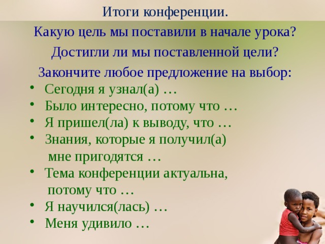 Итоги конференции. Какую цель мы поставили в начале урока? Достигли ли мы поставленной цели? Закончите любое предложение на выбор: Сегодня я узнал(а) … Было интересно, потому что … Я пришел(ла) к выводу, что … Знания, которые я получил(а)  мне пригодятся … Тема конференции актуальна,  потому что … Я научился(лась) … Меня удивило … 
