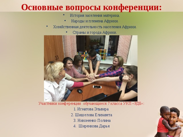 Основные вопросы конференции: История заселения материка. Народы и племена Африки. Хозяйственная деятельность населения Африки. Страны и города Африки. Участники конференции обучающиеся 7 класса УКП «РДБ»: 1. Игнатова Эльвира 2. Шишелова Елизавета  3. Никоненко Полина 4. Ширенкова Дарья 