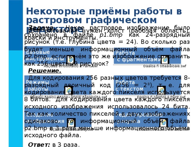 Некоторые приёмы работы в растровом графическом редакторе Задача. Некое растровое изображение было сохранено в файле p1.bmp как 24-разрядный рисунок (т.е. глубина цвета = 24). Во сколько раз будет меньше информационный объём файла p2.bmp, если в нём это же изображение сохранить как 256-цветный рисунок? Решение.  Для кодирования 256 разных цветов требуется 8-разрядный двоичный код (256 = 2 8 ), т. е. для кодирования цвета каждого пикселя используется 8 битов. Для кодирования цвета каждого пикселя исходного изображения использовалось 24 бита. Так как количество пикселей в двух изображениях одинаково, то информационный объём файла p2.bmp в 3 раза меньше информационного объёма исходного файла. Ответ: в 3 раза. Для рисования нужен холст (рабочая область), краски и инструменты. Базовые инструменты Работа  с фрагментами Режимы  работы Работа с текстом Создание изображения Редактирование  рисунка 