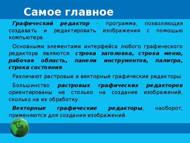 Самое главное Графический редактор - программа, позволяющая создавать и редактировать изображения с помощью компьютера. Основными элементами интерфейса любого графического редактора являются: строка заголовка, строка меню, рабочая область, панели инструментов, палитра, строка состояния . Различают растровые и векторные графические редакторы. Большинство растровых графических редакторов ориентированы не столько на создание изображений, сколько на их обработку. Векторные графические редакторы , наоборот, применяются для создания изображений. 