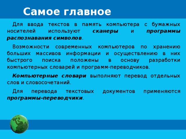 Самое главное Для ввода текстов в память компьютера с бумажных носителей используют сканеры и программы распознавания символов . Возможности современных компьютеров по хранению больших массивов информации и осуществлению в них быстрого поиска положены в основу разработки компьютерных словарей и программ-переводчиков. Компьютерные словари выполняют перевод отдельных слов и словосочетаний. Для перевода текстовых документов применяются программы-переводчики . 