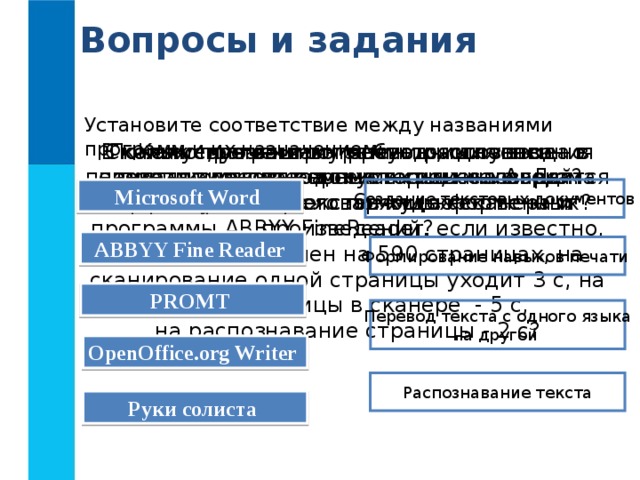 Вопросы и задания Установите соответствие между названиями программ и их назначением: В каких случаях программы распознавания текста экономят время и силы человека? Сколько времени потребуется для ввода в память компьютера текста романа А. Дюма «Три мушкетёра» с помощью сканера и программы ABBYY FineReader, если известно, что текст выполнен на 590 страницах, на сканирование одной страницы уходит 3 с, на смену страницы в сканере - 5 с,  на распознавание страницы - 2 с? Какие, по вашему мнению, основные преимущества компьютерных словарей перед обычными словарями в форме книг? Почему программы-переводчики успешно переводят деловые документы, но не годятся для перевода текстов художественных произведений? Microsoft Word  Создание текстовых документов ABBYY Fine Reader  Формирование навыков печати PROMT  Перевод текста с одного языка на другой OpenOffice.org Writer  Распознавание текста Руки солиста  