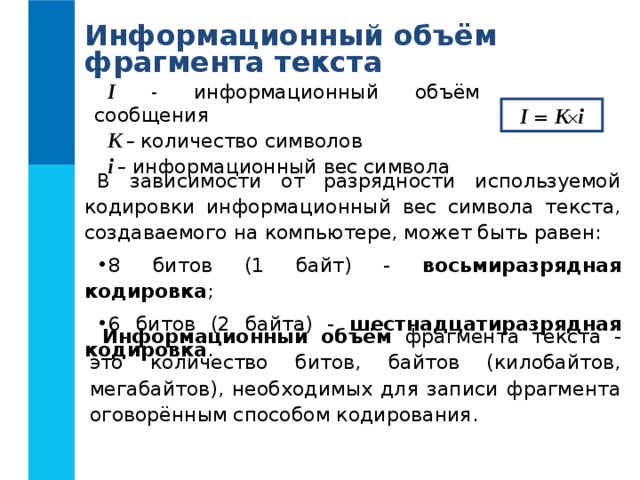 Информационный объём фрагмента текста I  - информационный объём сообщения K – количество символов i – информационный вес символа I  = K  i В зависимости от разрядности используемой кодировки информационный вес символа текста, создаваемого на компьютере, может быть равен: 8 битов (1 байт) - восьмиразрядная кодировка ; 6 битов (2 байта) - шестнадцатиразрядная кодировка . Информационный объём фрагмента текста - это количество битов, байтов (килобайтов, мегабайтов), необходимых для записи фрагмента оговорённым способом кодирования. 