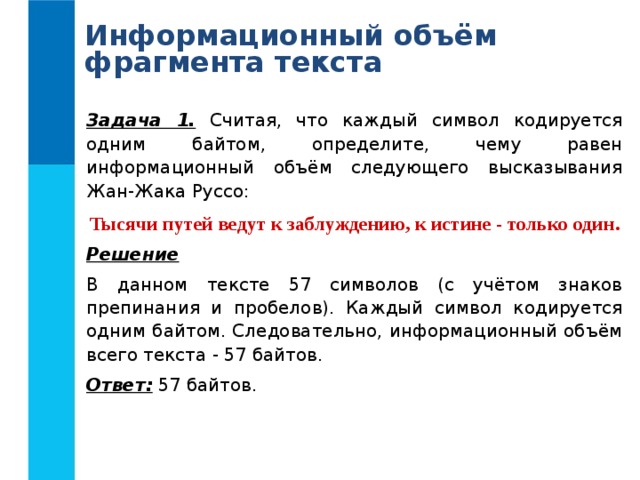 Информационный объём фрагмента текста Задача 1. Считая, что каждый символ кодируется одним байтом, определите, чему равен информационный объём следующего высказывания Жан-Жака Руссо: Тысячи путей ведут к заблуждению, к истине - только один. Решение В данном тексте 57 символов (с учётом знаков препинания и пробелов). Каждый символ кодируется одним байтом. Следовательно, информационный объём всего текста - 57 байтов. Ответ: 57 байтов. 