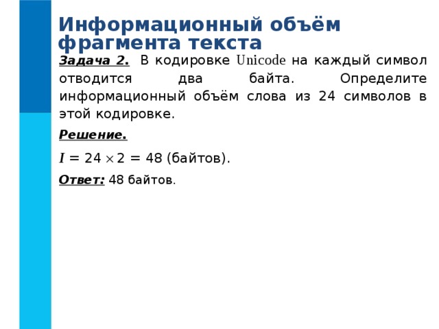 Информационный объём фрагмента текста Задача 2.  В кодировке Unicode на каждый символ отводится два байта. Определите информационный объём слова из 24 символов в этой кодировке. Решение.  I = 24  2 = 48 (байтов). Ответ: 48 байтов. 