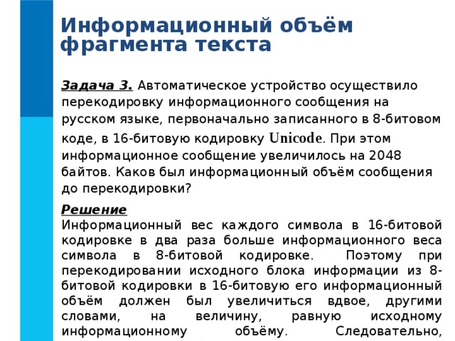 Информационный объём фрагмента текста Задача 3.  Автоматическое устройство осуществило перекодировку информационного сообщения на русском языке, первоначально записанного в 8-битовом коде, в 16-битовую кодировку Unicode . При этом информационное сообщение увеличилось на 2048 байтов. Каков был информационный объём сообщения до перекодировки? Решение Информационный вес каждого символа в 16-битовой кодировке в два раза больше информационного веса символа в 8-битовой кодировке. Поэтому при перекодировании исходного блока информации из 8-битовой кодировки в 16-битовую его информационный объём должен был увеличиться вдвое, другими словами, на величину, равную исходному информационному объёму. Следовательно, информационный объём сообщения до перекодировки составлял 2048 байтов = 2 Кб. Ответ: 2 Кбайта. 