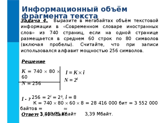 Информационный объём фрагмента текста Задача 4. Выразите в мегабайтах объём текстовой информации в «Современном словаре иностранных слов» из 740 страниц, если на одной странице размещается в среднем 60 строк по 80 символов (включая пробелы). Считайте, что при записи использовался алфавит мощностью 256 символов. Решение  K = 740  80  60 N = 256  I - ?  I = K   i N = 2 i  256 = 2 i = 2 8 , i = 8  К = 740  80  60  8 = 28 416 000 бит = 3 552 000 байтов =  = 3 468,75 Кбайт 3,39 Мбайт. Ответ: 3,39 Мбайт. 