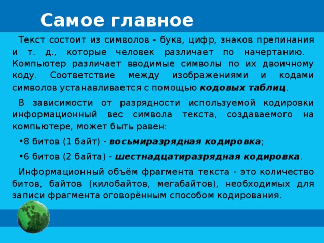 Самое главное Текст состоит из символов - букв, цифр, знаков препинания и т. д., которые человек различает по начертанию. Компьютер различает вводимые символы по их двоичному коду. Соответствие между изображениями и кодами символов устанавливается с помощью кодовых таблиц . В зависимости от разрядности используемой кодировки информационный вес символа текста, создаваемого на компьютере, может быть равен: 8 битов (1 байт) - восьмиразрядная кодировка ; 6 битов (2 байта) - шестнадцатиразрядная кодировка . Информационный объём фрагмента текста - это количество битов, байтов (килобайтов, мегабайтов), необходимых для записи фрагмента оговорённым способом кодирования . 