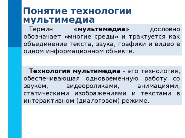 Понятие технологии мультимедиа Термин «мультимедиа» дословно обозначает «многие среды» и трактуется как объединение текста, звука, графики и видео в одном информационном объекте. Технология мультимедиа - это технология, обеспечивающая одновременную работу со звуком, видеороликами, анимациями, статическими изображениями и текстами в интерактивном (диалоговом) режиме. 