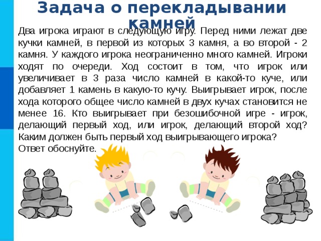 Задача о перекладывании камней Два игрока играют в следующую игру. Перед ними лежат две кучки камней, в первой из которых 3 камня, а во второй - 2 камня. У каждого игрока неограниченно много камней. Игроки ходят по очереди. Ход состоит в том, что игрок или увеличивает в 3 раза число камней в какой-то куче, или добавляет 1 камень в какую-то кучу. Выигрывает игрок, после хода которого общее число камней в двух кучах становится не менее 16. Кто выигрывает при безошибочной игре - игрок, делающий первый ход, или игрок, делающий второй ход? Каким должен быть первый ход выигрывающего игрока? Ответ обоснуйте . 