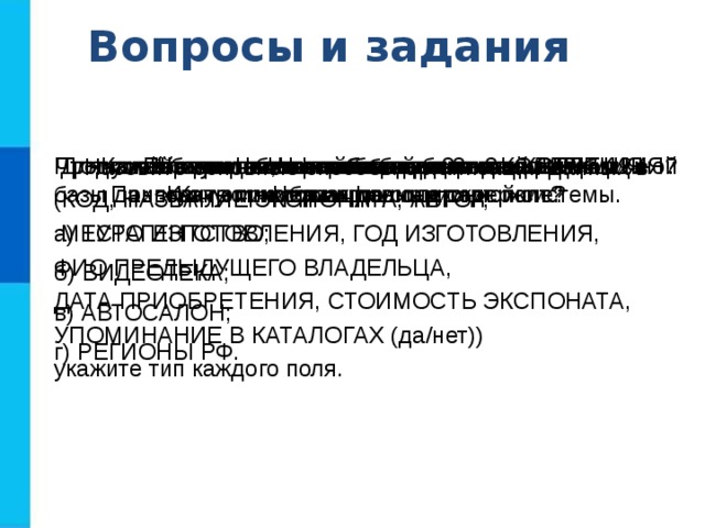 Вопросы и задания Что такое информационная система? Приведите пример информационной системы. Что такое база данных? Какие базы данных называются реляционными? Что такое запись?  Какую информацию она содержит? Что такое поле? Какую информацию содержит поле? Перечислите основные типы полей РБД.  Для полей однотабличной базы данных КОЛЛЕКЦИЯ (КОД, НАЗВАНИЕ ЭКСПОНАТА, АВТОР,  МЕСТО ИЗГОТОВЛЕНИЯ, ГОД ИЗГОТОВЛЕНИЯ, ФИО ПРЕДЫДУЩЕГО ВЛАДЕЛЬЦА, ДАТА ПРИОБРЕТЕНИЯ, СТОИМОСТЬ ЭКСПОНАТА, УПОМИНАНИЕ В КАТАЛОГАХ (да/нет)) укажите тип каждого поля. Что такое ключ таблицы базы данных? Что может служить ключом в базе данных КОЛЛЕКЦИЯ? Продумайте состав, типы полей и ключ однотабличной базы данных: а) ТУРАГЕНТСТВО; б) ВИДЕОТЕКА; в) АВТОСАЛОН; г) РЕГИОНЫ РФ. Назовите основные способы организации данных в базах данных. 