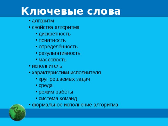 Ключевые слова  алгоритм  свойства алгоритма  дискретность  понятность  определённость  результативность  массовость  дискретность  понятность  определённость  результативность  массовость  исполнитель  характеристики исполнителя  круг решаемых задач  среда  режим работы  система команд  круг решаемых задач  среда  режим работы  система команд  формальное исполнение алгоритма 