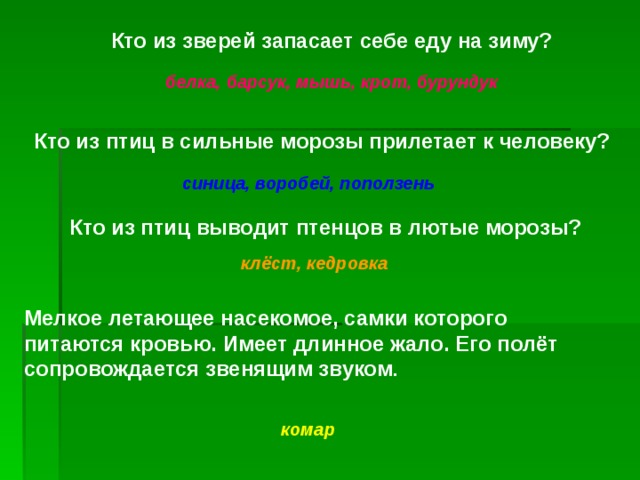 Кто из зверей запасает себе еду на зиму? белка, барсук, мышь, крот, бурундук Кто из птиц в сильные морозы прилетает к человеку? синица, воробей, поползень Кто из птиц выводит птенцов в лютые морозы? клёст, кедровка Мелкое летающее насекомое, самки которого питаются кровью. Имеет длинное жало. Его полёт сопровождается  звенящим звуком .  комар 