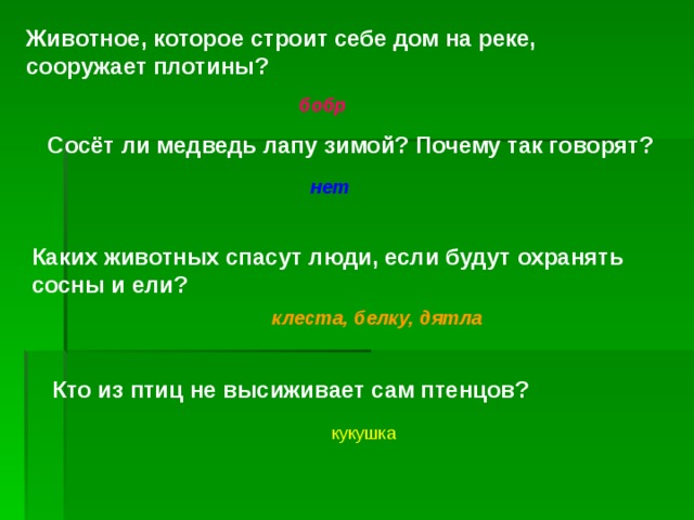 Животное, которое строит себе дом на реке, сооружает плотины? бобр Сосёт ли медведь лапу зимой? Почему так говорят? нет Каких животных спасут люди, если будут охранять сосны и ели? клеста, белку, дятла Кто из птиц не высиживает сам птенцов? кукушка 