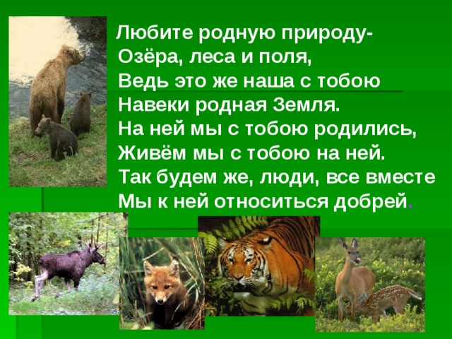  Любите родную природу-   Озёра, леса и поля,   Ведь это же наша с тобою   Навеки родная Земля.   На ней мы с тобою родились,   Живём мы с тобою на ней.   Так будем же, люди, все вместе   Мы к ней относиться добрей . 