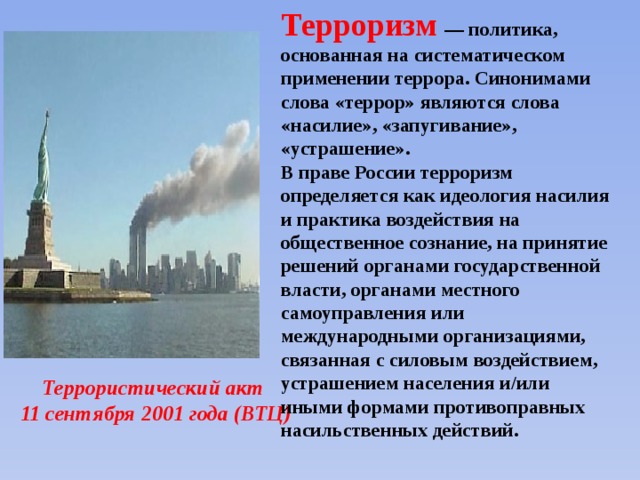 Терроризм  — политика, основанная на систематическом применении террора. Синонимами слова «террор» являются слова «насилие», «запугивание», «устрашение». В праве России терроризм определяется как идеология насилия и практика воздействия на общественное сознание, на принятие решений органами государственной власти, органами местного самоуправления или международными организациями, связанная с силовым воздействием, устрашением населения и/или иными формами противоправных насильственных действий. Террористический акт 11 сентября 2001 года (ВТЦ) 