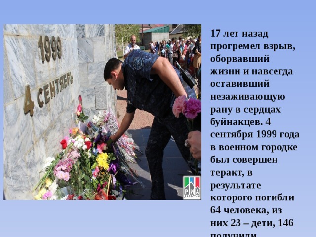17 лет назад прогремел взрыв, оборвавший жизни и навсегда оставивший незаживающую рану в сердцах буйнакцев. 4 сентября 1999 года в военном городке был совершен теракт, в результате которого погибли 64 человека, из них 23 – дети, 146 получили ранения. 