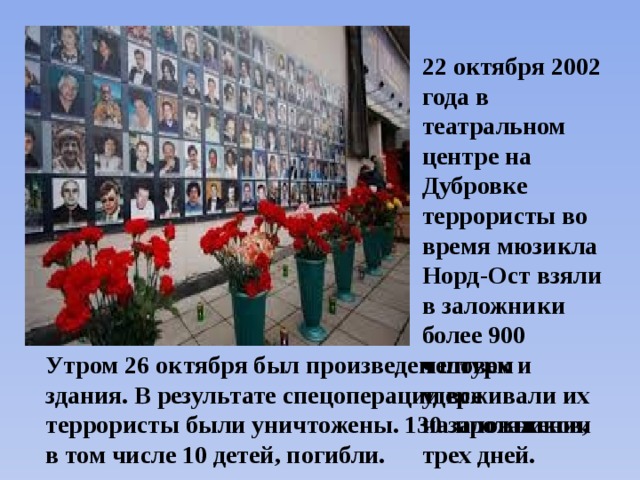 22 октября 2002 года в театральном центре на Дубровке террористы во время мюзикла Норд-Ост взяли в заложники более 900 человек и удерживали их на протяжении трех дней. Утром 26 октября был произведен штурм здания. В результате спецоперации все террористы были уничтожены. 130 заложников, в том числе 10 детей, погибли. 
