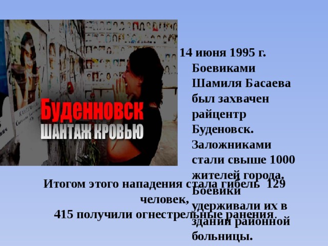  июня 1995 г. Боевиками Шамиля Басаева был захвачен райцентр Буденовск. Заложниками стали свыше 1000 жителей города. Боевики удерживали их в здании районной больницы. Итогом этого нападения стала гибель 129 человек,  415 получили огнестрельные ранения . 