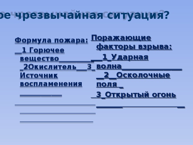 Что такое чрезвычайная ситуация? Поражающие факторы взрыва: ___1_Ударная волна__________________2__Осколочные поля _  3_Открытый огонь _______ __   Формула пожара: __1 Горючее вещество___________2Окислитель___3_Источник воспламенения ____________  