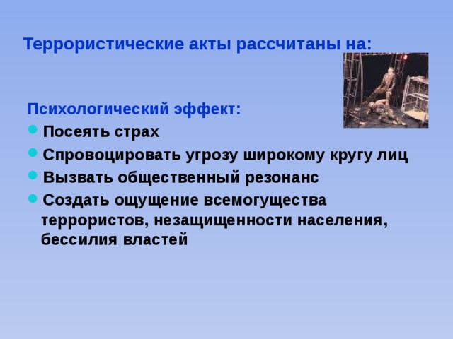 Террористические акты рассчитаны на: Психологический эффект: Посеять страх Спровоцировать угрозу широкому кругу лиц Вызвать общественный резонанс Создать ощущение всемогущества террористов, незащищенности населения, бессилия властей  