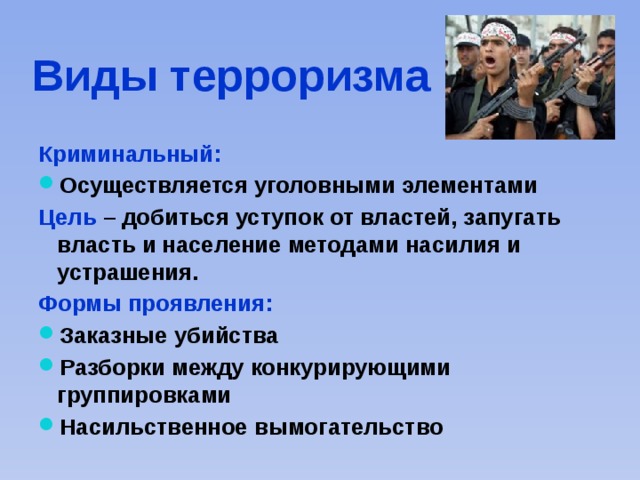 Виды терроризма Криминальный: Осуществляется уголовными элементами Цель – добиться уступок от властей, запугать власть и население методами насилия и устрашения. Формы проявления: Заказные убийства Разборки между конкурирующими группировками Насильственное вымогательство 