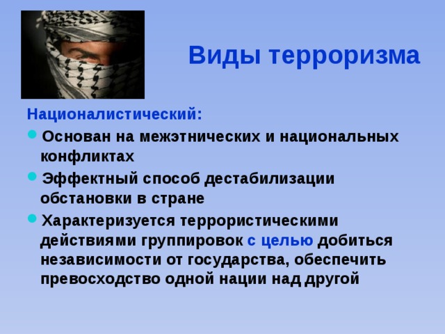 Виды терроризма Националистический: Основан на межэтнических и национальных конфликтах Эффектный способ дестабилизации обстановки в стране Характеризуется террористическими действиями группировок с целью добиться независимости от государства, обеспечить превосходство одной нации над другой 