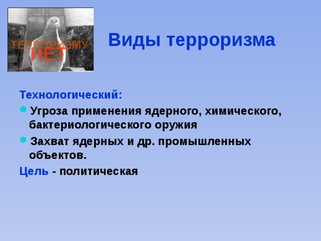 Виды терроризма Технологический: Угроза применения ядерного, химического, бактериологического оружия Захват ядерных и др. промышленных объектов. Цель - политическая 