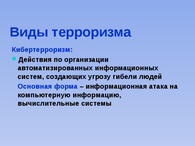 Виды терроризма  Кибертерроризм: Действия по организации автоматизированных информационных систем, создающих угрозу гибели людей  Основная форма – информационная атака на компьютерную информацию, вычислительные системы 