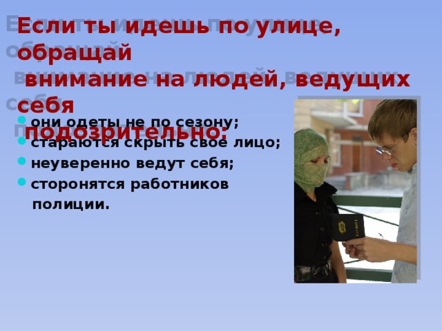 Если ты идешь по улице, обращай  внимание на людей, ведущих себя  подозрительно: они одеты не по сезону; стараются скрыть свое лицо; неуверенно ведут себя; сторонятся работников  полиции. 