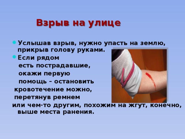 Взрыв на улице  Услышав взрыв, нужно упасть на землю, прикрыв голову руками. Если рядом  есть пострадавшие,  окажи первую  помощь – остановить  кровотечение можно,  перетянув ремнем или чем-то другим, похожим на жгут, конечно, выше места ранения. 