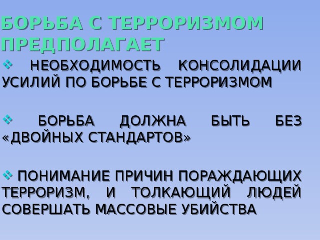 БОРЬБА С ТЕРРОРИЗМОМ ПРЕДПОЛАГАЕТ  НЕОБХОДИМОСТЬ КОНСОЛИДАЦИИ УСИЛИЙ ПО БОРЬБЕ С ТЕРРОРИЗМОМ  БОРЬБА ДОЛЖНА БЫТЬ БЕЗ «ДВОЙНЫХ СТАНДАРТОВ»  ПОНИМАНИЕ ПРИЧИН ПОРАЖДАЮЩИХ ТЕРРОРИЗМ, И ТОЛКАЮЩИЙ ЛЮДЕЙ СОВЕРШАТЬ МАССОВЫЕ УБИЙСТВА 