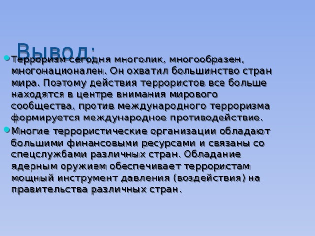 Вывод: Терроризм сегодня многолик, многообразен, многонационален. Он охватил большинство стран мира. Поэтому действия террористов все больше находятся в центре внимания мирового сообщества, против международного терроризма формируется международное противодействие. Многие террористические организации обладают большими финансовыми ресурсами и связаны со спецслужбами различных стран. Обладание ядерным оружием обеспечивает террористам мощный инструмент давления (воздействия) на правительства различных стран. 
