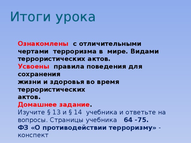 Итоги урока Ознакомлены с отличительными чертами терроризма в мире. Видами террористических актов. Усвоены  правила поведения для сохранения жизни и здоровья во время террористических актов. Домашнее задание . Изучите § 13 и § 14 учебника и ответьте на вопросы. Страницы учебника 64 -75. ФЗ «О противодействии терроризму» - конспект  