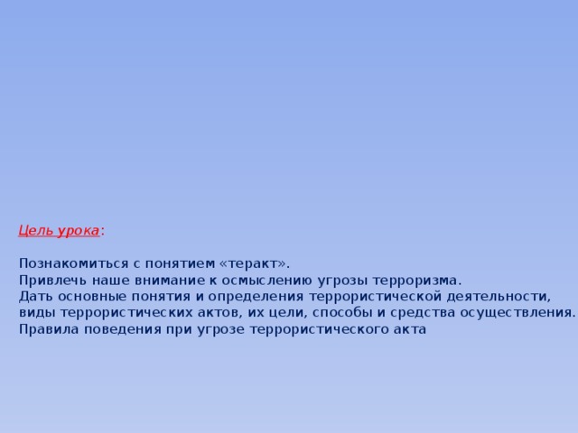        Цель урока :   Познакомиться с понятием «теракт».  Привлечь наше внимание к осмыслению угрозы терроризма.  Дать основные понятия и определения террористической деятельности, виды террористических актов, их цели, способы и средства осуществления.  Правила поведения при угрозе террористического акта      