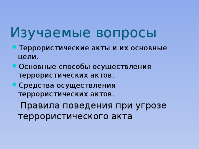 Изучаемые вопросы Террористические акты и их основные цели. Основные способы осуществления террористических актов. Средства осуществления террористических актов.    Правила поведения при угрозе террористического акта 