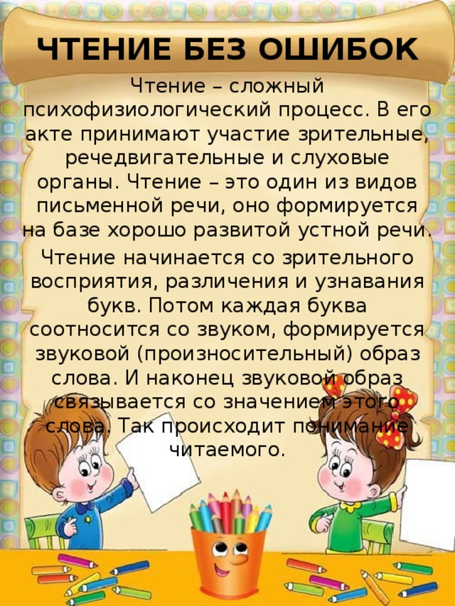 ЧТЕНИЕ БЕЗ ОШИБОК Чтение – сложный психофизиологический процесс. В его акте принимают участие зрительные, речедвигательные и слуховые органы. Чтение – это один из видов письменной речи, оно формируется на базе хорошо развитой устной речи. Чтение начинается со зрительного восприятия, различения и узнавания букв. Потом каждая буква соотносится со звуком, формируется звуковой (произносительный) образ слова. И наконец звуковой образ связывается со значением этого слова. Так происходит понимание читаемого. 