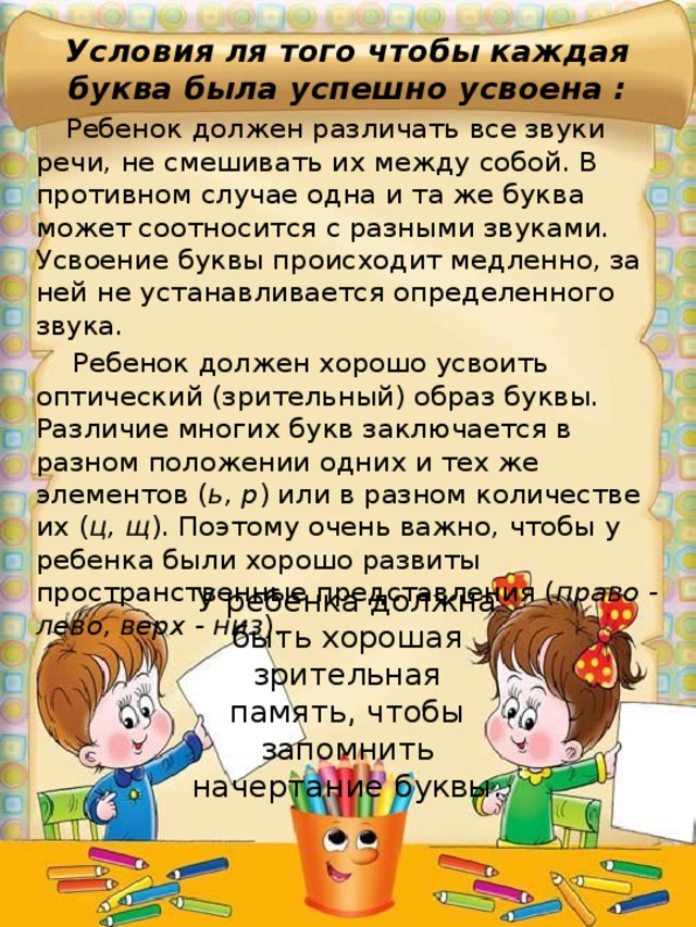 Условия ля того чтобы каждая буква была успешно усвоена : Ребенок должен различать все звуки речи, не смешивать их между собой. В противном случае одна и та же буква может соотносится с разными звуками. Усвоение буквы происходит медленно, за ней не устанавливается определенного звука. Ребенок должен хорошо усвоить оптический (зрительный) образ буквы. Различие многих букв заключается в разном положении одних и тех же элементов ( ь, р ) или в разном количестве их ( ц, щ ). Поэтому очень важно, чтобы у ребенка были хорошо развиты пространственные представления ( право - лево, верх - низ ). У ребенка должна быть хорошая зрительная память, чтобы запомнить начертание буквы. 