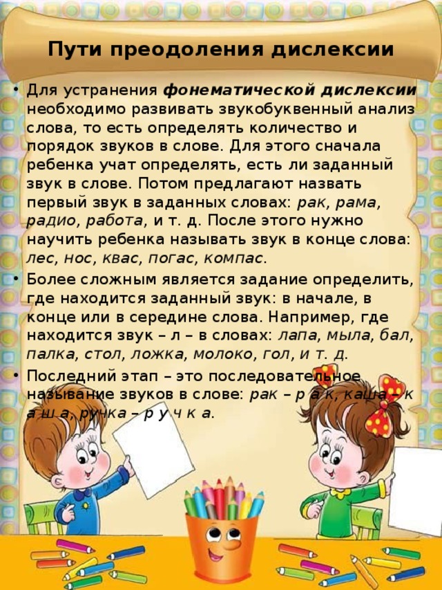 Пути преодоления дислексии Для устранения фонематической дислексии необходимо развивать звукобуквенный анализ слова, то есть определять количество и порядок звуков в слове. Для этого сначала ребенка учат определять, есть ли заданный звук в слове. Потом предлагают назвать первый звук в заданных словах: рак, рама, радио, работа , и т. д. После этого нужно научить ребенка называть звук в конце слова: лес, нос, квас, погас, компас . Более сложным является задание определить, где находится заданный звук: в начале, в конце или в середине слова. Например, где находится звук – л – в словах: лапа, мыла, бал, палка, стол, ложка, молоко, гол, и т. д. Последний этап – это последовательное называние звуков в слове: рак – р а к, каша – к а ш а, ручка – р у ч к а . 