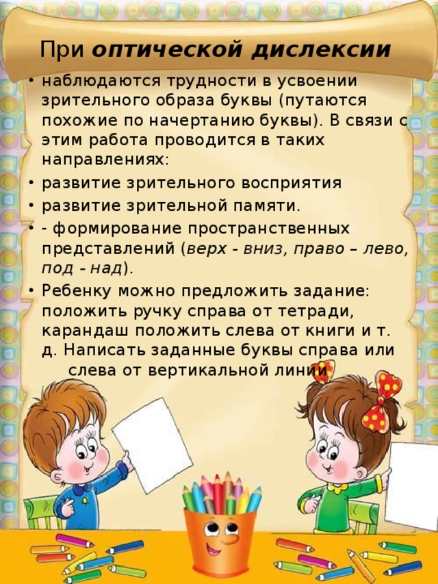 При оптической дислексии наблюдаются трудности в усвоении зрительного образа буквы (путаются похожие по начертанию буквы). В связи с этим работа проводится в таких направлениях: развитие зрительного восприятия развитие зрительной памяти. - формирование пространственных представлений ( верх - вниз, право – лево, под - над ). Ребенку можно предложить задание: положить ручку справа от тетради, карандаш положить слева от книги и т. д. Написать заданные буквы справа или слева от вертикальной линии 