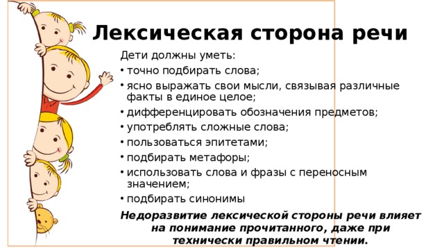Лексическая сторона речи Дети должны уметь: точно подбирать слова; ясно выражать свои мысли, связывая различные факты в единое целое; дифференцировать обозначения предметов; употреблять сложные слова; пользоваться эпитетами; подбирать метафоры; использовать слова и фразы с переносным значением; подбирать синонимы Недоразвитие лексической стороны речи влияет на понимание прочитанного, даже при технически правильном чтении. 