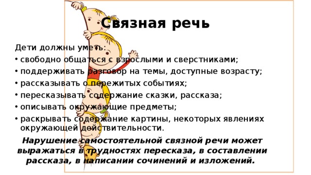 Связная речь Дети должны уметь: свободно общаться с взрослыми и сверстниками; поддерживать разговор на темы, доступные возрасту; рассказывать о пережитых событиях; пересказывать содержание сказки, рассказа; описывать окружающие предметы; раскрывать содержание картины, некоторых явлениях окружающей действительности. Нарушение самостоятельной связной речи может выражаться в трудностях пересказа, в составлении рассказа, в написании сочинений и изложений. 