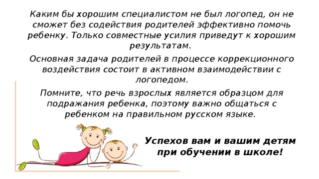 Каким бы хорошим специалистом не был логопед, он не сможет без содействия родителей эффективно помочь ребенку. Только совместные усилия приведут к хорошим результатам. Основная задача родителей в процессе коррекционного воздействия состоит в активном взаимодействии с логопедом. Помните, что речь взрослых является образцом для подражания ребенка, поэтому важно общаться с ребенком на правильном русском языке.  Успехов вам и вашим детям при обучении в школе! 