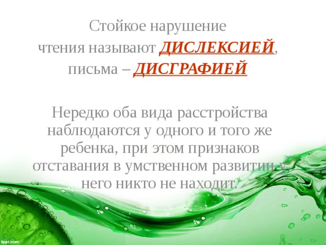 Стойкое нарушение чтения называют ДИСЛЕКСИЕЙ , письма – ДИСГРАФИЕЙ  Нередко оба вида расстройства наблюдаются у одного и того же ребенка, при этом признаков отставания в умственном развитии у него никто не находит. 